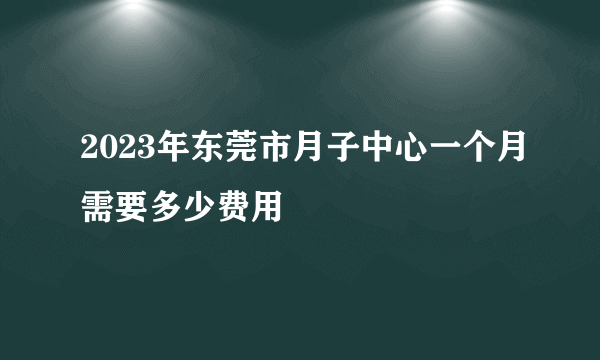 2023年东莞市月子中心一个月需要多少费用