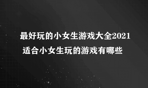 最好玩的小女生游戏大全2021 适合小女生玩的游戏有哪些