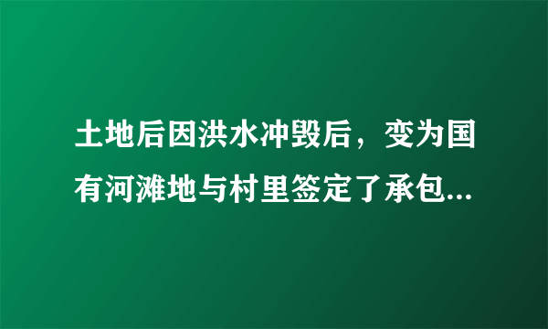 土地后因洪水冲毁后，变为国有河滩地与村里签定了承包协议，并投入巨资恢复原貌，如政府收回，能否赔偿。