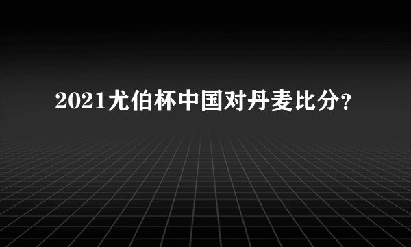 2021尤伯杯中国对丹麦比分？