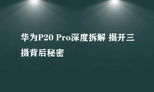 华为P20 Pro深度拆解 揭开三摄背后秘密