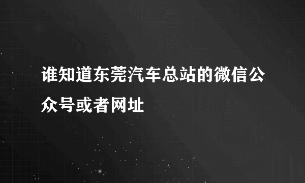 谁知道东莞汽车总站的微信公众号或者网址