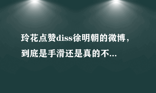 玲花点赞diss徐明朝的微博，到底是手滑还是真的不满自己老公？