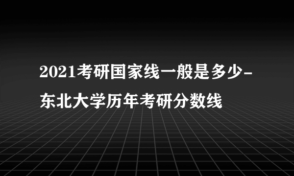 2021考研国家线一般是多少-东北大学历年考研分数线