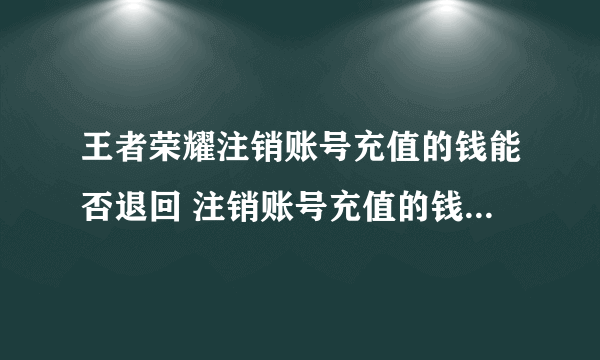 王者荣耀注销账号充值的钱能否退回 注销账号充值的钱退回一览