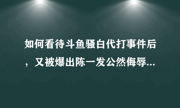 如何看待斗鱼骚白代打事件后，又被爆出陈一发公然侮辱历史，陈一发还能不能直播了？你怎么看？