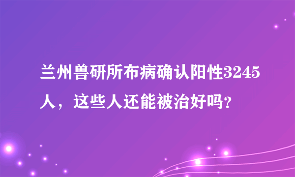 兰州兽研所布病确认阳性3245人，这些人还能被治好吗？