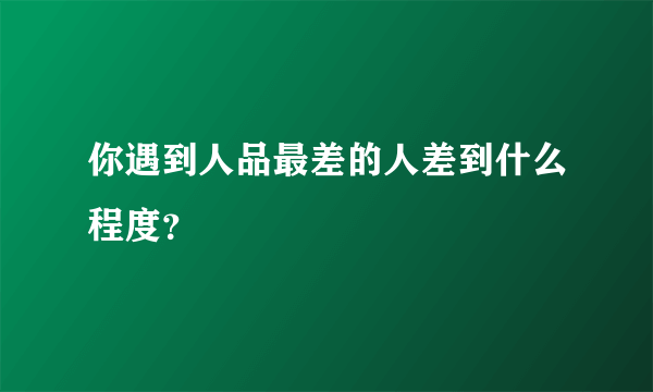 你遇到人品最差的人差到什么程度？