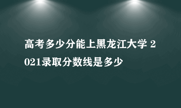 高考多少分能上黑龙江大学 2021录取分数线是多少