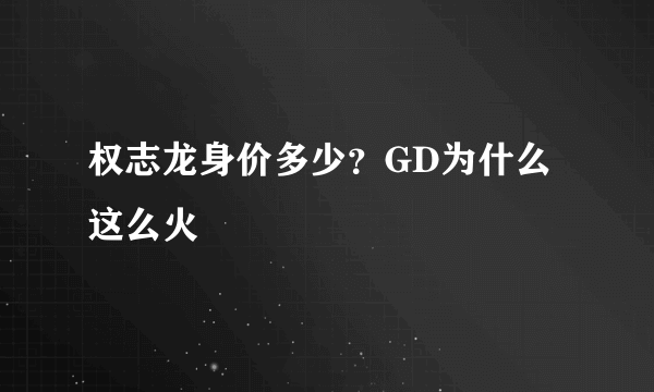 权志龙身价多少？GD为什么这么火