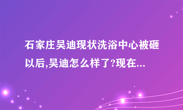 石家庄吴迪现状洗浴中心被砸以后,吴迪怎么样了?现在做什么呢?还在石家庄吗?