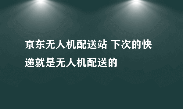 京东无人机配送站 下次的快递就是无人机配送的