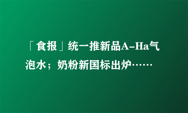 「食报」统一推新品A-Ha气泡水；奶粉新国标出炉……