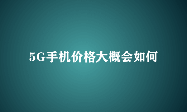 5G手机价格大概会如何