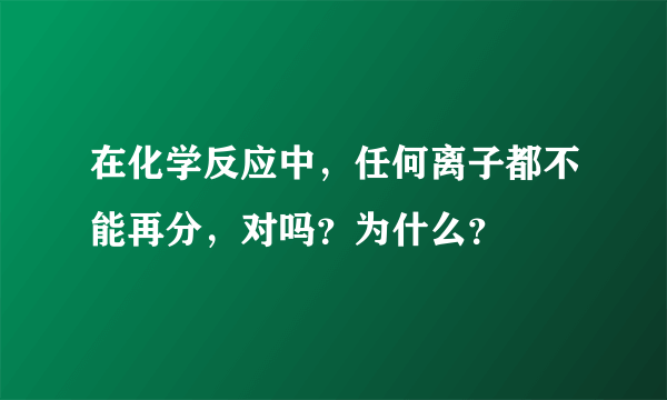 在化学反应中，任何离子都不能再分，对吗？为什么？