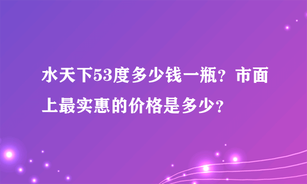 水天下53度多少钱一瓶？市面上最实惠的价格是多少？