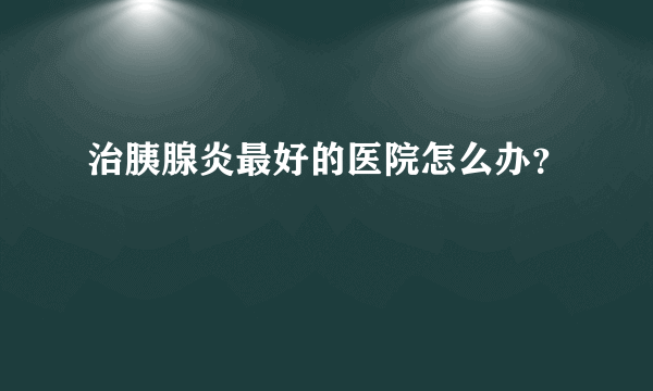 治胰腺炎最好的医院怎么办？