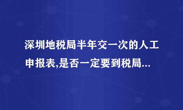 深圳地税局半年交一次的人工申报表,是否一定要到税局交表,还是可交可不交?