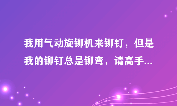 我用气动旋铆机来铆钉，但是我的铆钉总是铆弯，请高手指教下是什么原因？