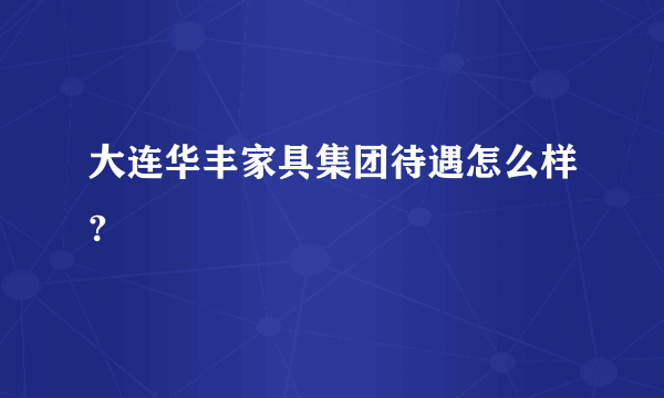 大连华丰家具集团待遇怎么样?