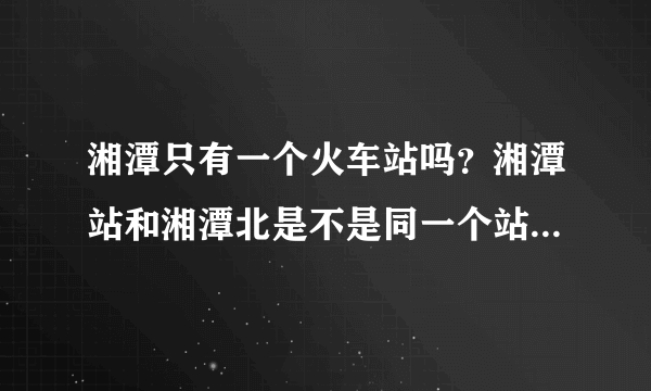 湘潭只有一个火车站吗？湘潭站和湘潭北是不是同一个站？？？？？？？