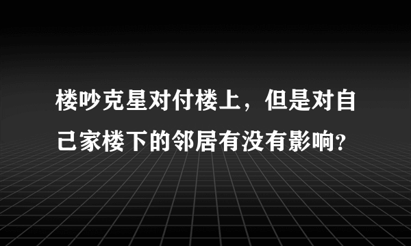 楼吵克星对付楼上，但是对自己家楼下的邻居有没有影响？