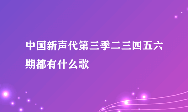 中国新声代第三季二三四五六期都有什么歌