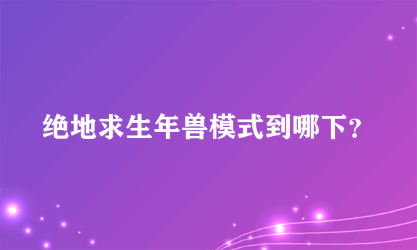 绝地求生年兽模式到哪下？