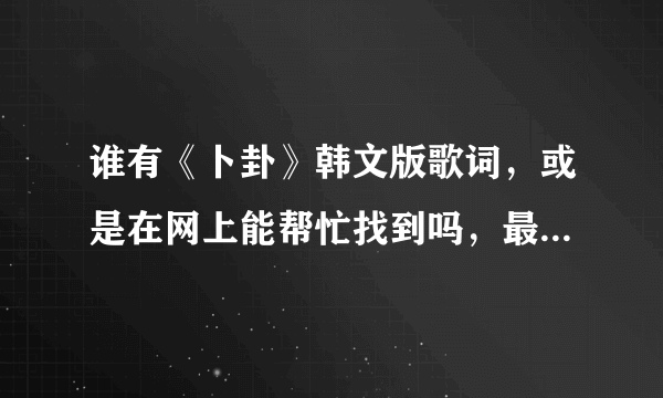 谁有《卜卦》韩文版歌词，或是在网上能帮忙找到吗，最好是翻译好的，