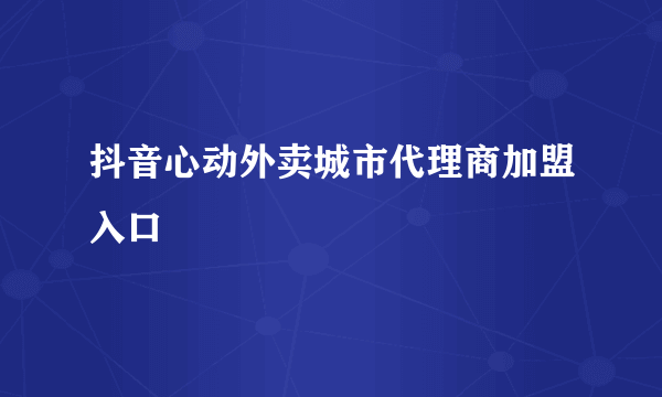 抖音心动外卖城市代理商加盟入口