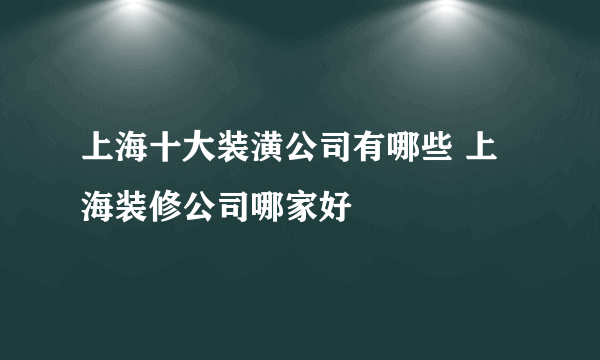 上海十大装潢公司有哪些 上海装修公司哪家好