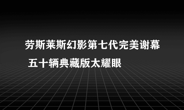 劳斯莱斯幻影第七代完美谢幕 五十辆典藏版太耀眼