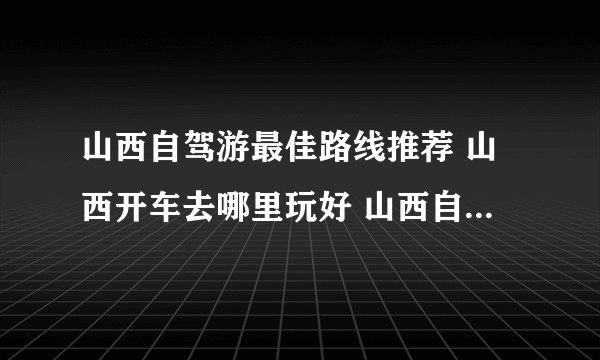 山西自驾游最佳路线推荐 山西开车去哪里玩好 山西自驾游热门景点