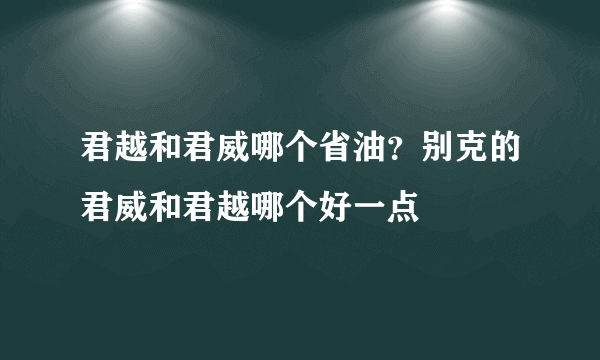 君越和君威哪个省油？别克的君威和君越哪个好一点