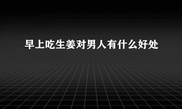 早上吃生姜对男人有什么好处