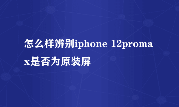 怎么样辨别iphone 12promax是否为原装屏