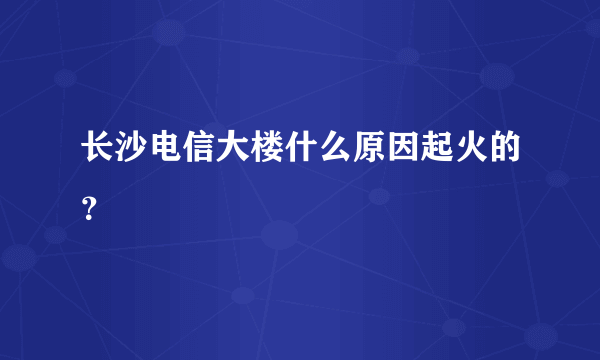 长沙电信大楼什么原因起火的？