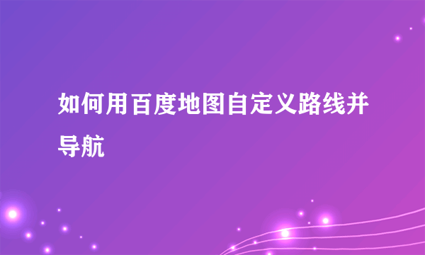 如何用百度地图自定义路线并导航