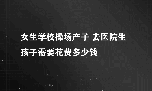 女生学校操场产子 去医院生孩子需要花费多少钱