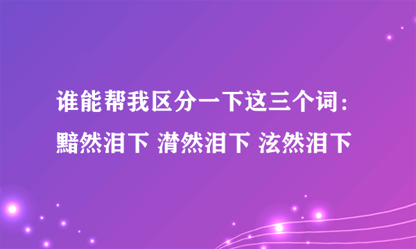 谁能帮我区分一下这三个词：黯然泪下 潸然泪下 泫然泪下