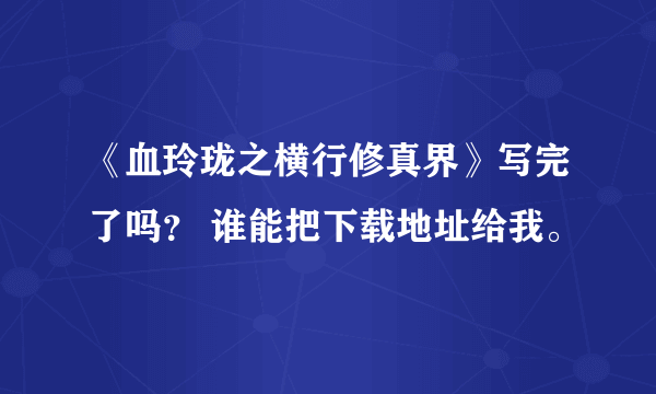 《血玲珑之横行修真界》写完了吗？ 谁能把下载地址给我。