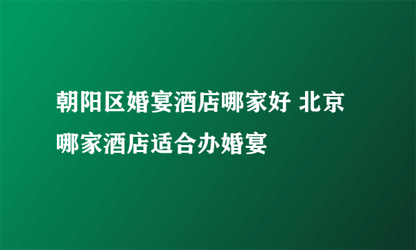 朝阳区婚宴酒店哪家好 北京哪家酒店适合办婚宴