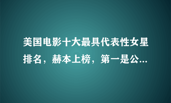 美国电影十大最具代表性女星排名，赫本上榜，第一是公认的艺术瑰宝