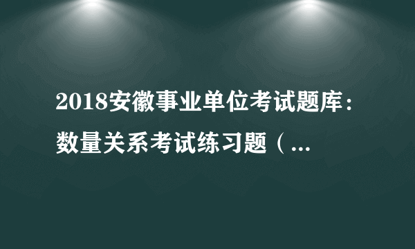 2018安徽事业单位考试题库：数量关系考试练习题（459）