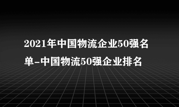 2021年中国物流企业50强名单-中国物流50强企业排名