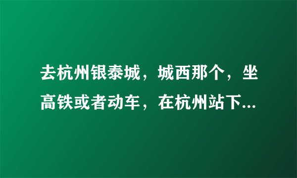 去杭州银泰城，城西那个，坐高铁或者动车，在杭州站下车，还是杭州东？还是杭州南？