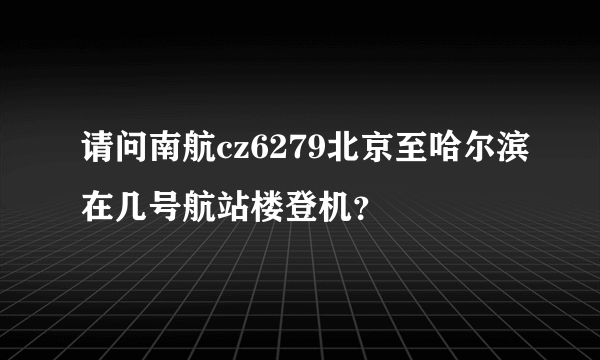 请问南航cz6279北京至哈尔滨在几号航站楼登机？