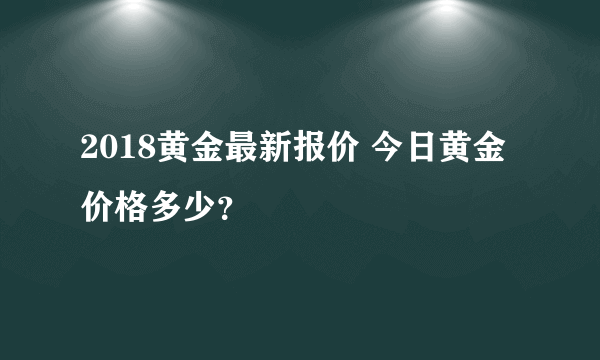 2018黄金最新报价 今日黄金价格多少？