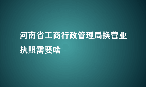 河南省工商行政管理局换营业执照需要啥