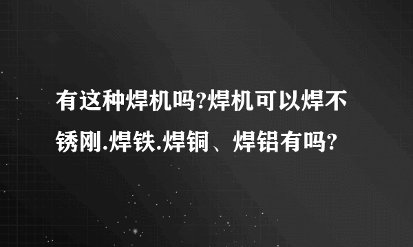 有这种焊机吗?焊机可以焊不锈刚.焊铁.焊铜、焊铝有吗?